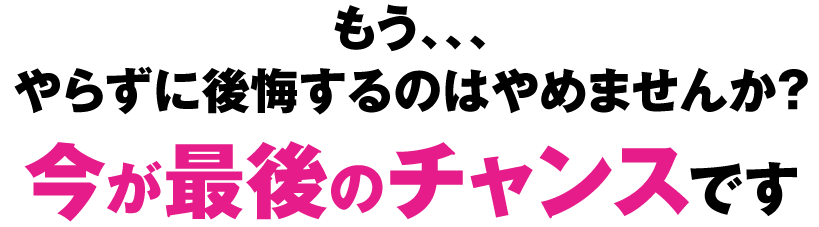 もう、、、やらずに後悔するのはやめませんか？　今が最後のチャンスです！
