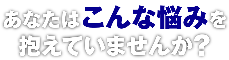 あなたはこんな悩みを抱えていませんか？