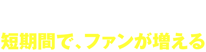 短期間で、ファンが増える