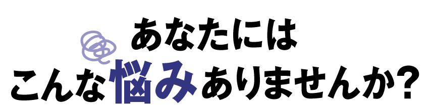 あなたには こんな悩み ありませんか？
