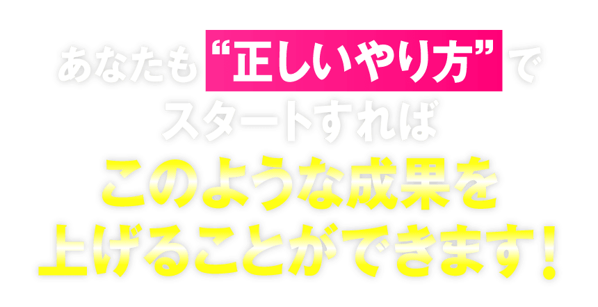 あなたも“正しいやり方”でスタートすればこのような成果を上げることができます！